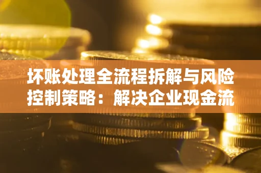 武汉坏账处理全流程拆解与风险控制策略：解决企业现金流顽疾的实战指南