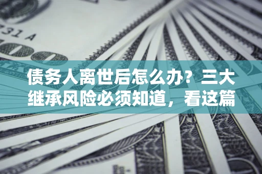武汉债务人离世后怎么办？三大继承风险必须知道，看这篇就够了