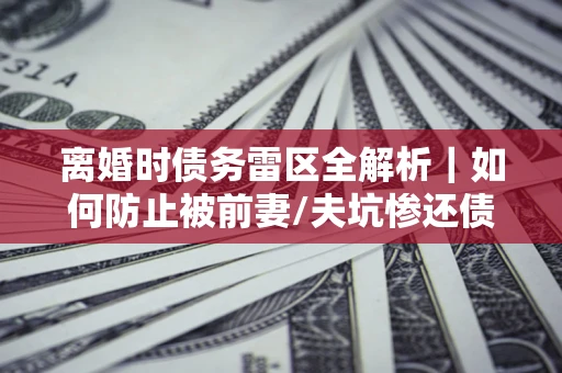 武汉离婚时债务雷区全解析｜如何防止被前妻/夫坑惨还债？