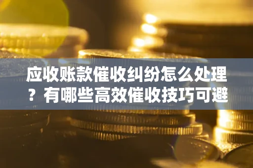 武汉应收账款催收纠纷怎么处理？有哪些高效催收技巧可避免坏账？
